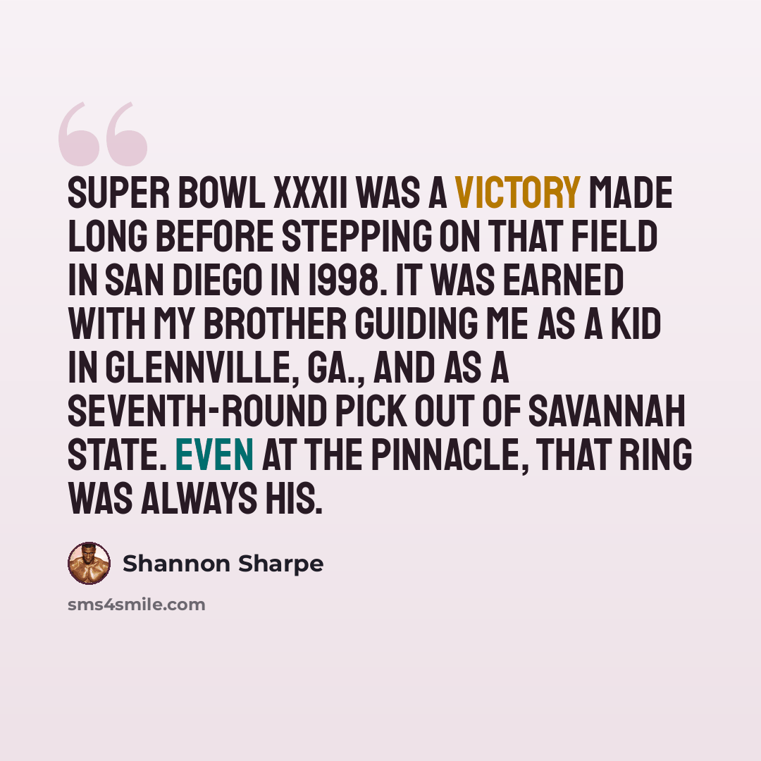“Super Bowl XXXII was a victory made long before stepping on that field in San Diego in 1998. It was earned with my brother guiding me as a kid in Glennville, Ga., and as a seventh-round pick out of Savannah State. Even at the pinnacle, that ring was always his.” quote by Shannon Sharpe