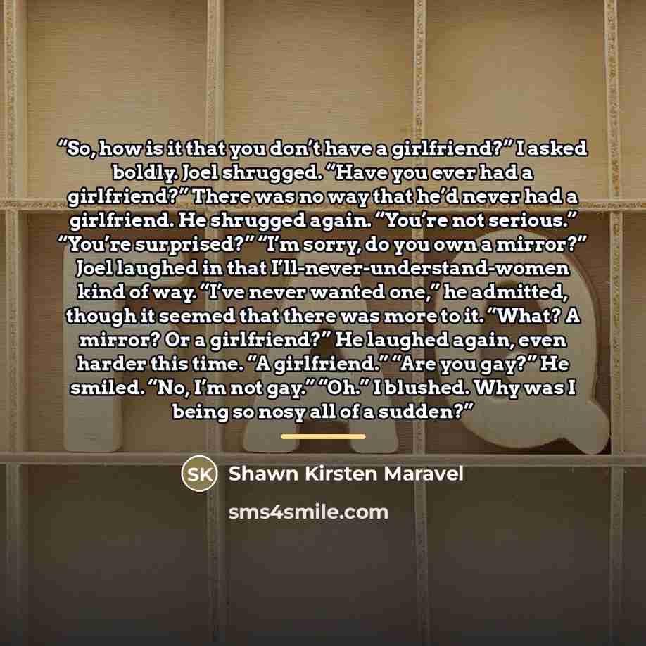 “So, how is it that you don’t have a girlfriend?” I asked boldly. Joel shrugged. “Have you ever had a girlfriend?” There was no way that he’d never had a girlfriend. He shrugged again. “You’re not serious.” “You’re surprised?” “I’m sorry, do you own a mirror?” Joel laughed in that…” quote by Shawn Kirsten Maravel