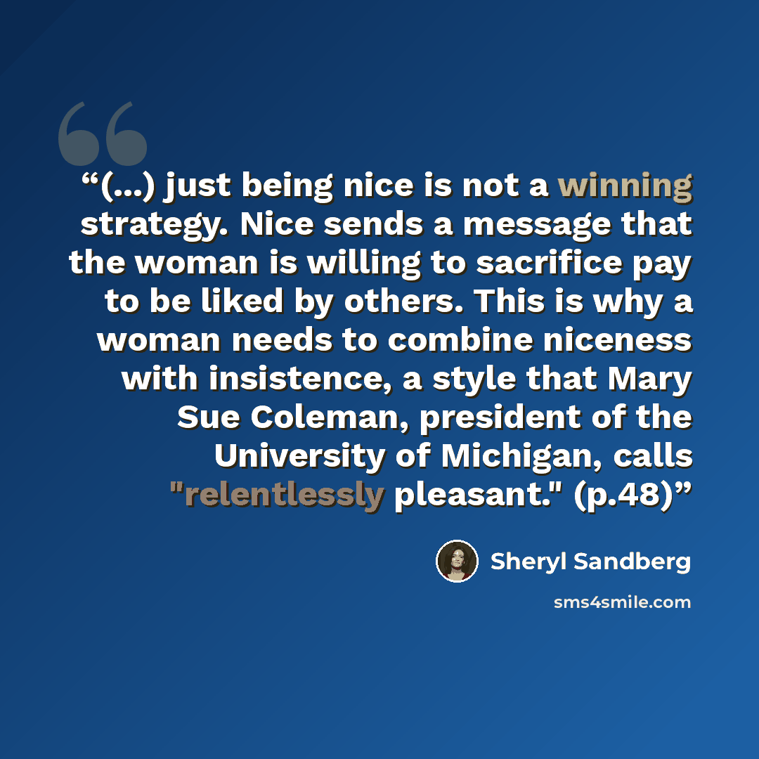 “(...) just being nice is not a winning strategy. Nice sends a message that the woman is willing to sacrifice pay to be liked by others. This is why a woman needs to combine niceness with insistence, a style that Mary Sue Coleman, president of the University of Michigan, calls "relentlessly…” quote by Sheryl Sandberg