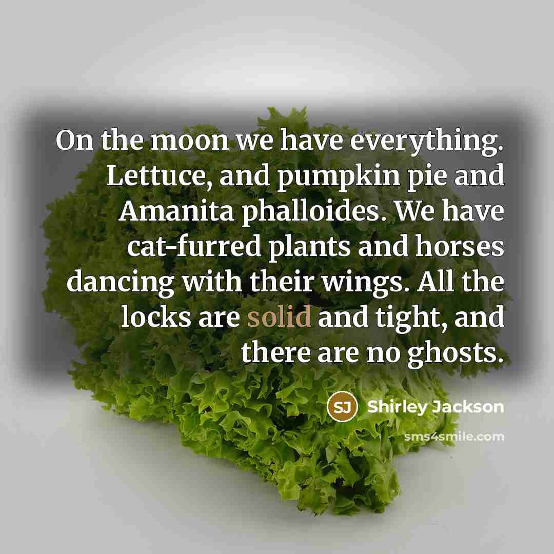 “On the moon we have everything. Lettuce, and pumpkin pie and Amanita phalloides. We have cat-furred plants and horses dancing with their wings. All the locks are solid and tight, and there are no ghosts.” quote by Shirley Jackson