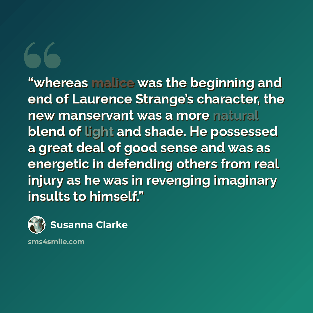 “whereas malice was the beginning and end of Laurence Strange’s character, the new manservant was a more natural blend of light and shade. He possessed a great deal of good sense and was as energetic in defending others from real injury as he was in revenging imaginary insults to himself.” quote by Susanna Clarke