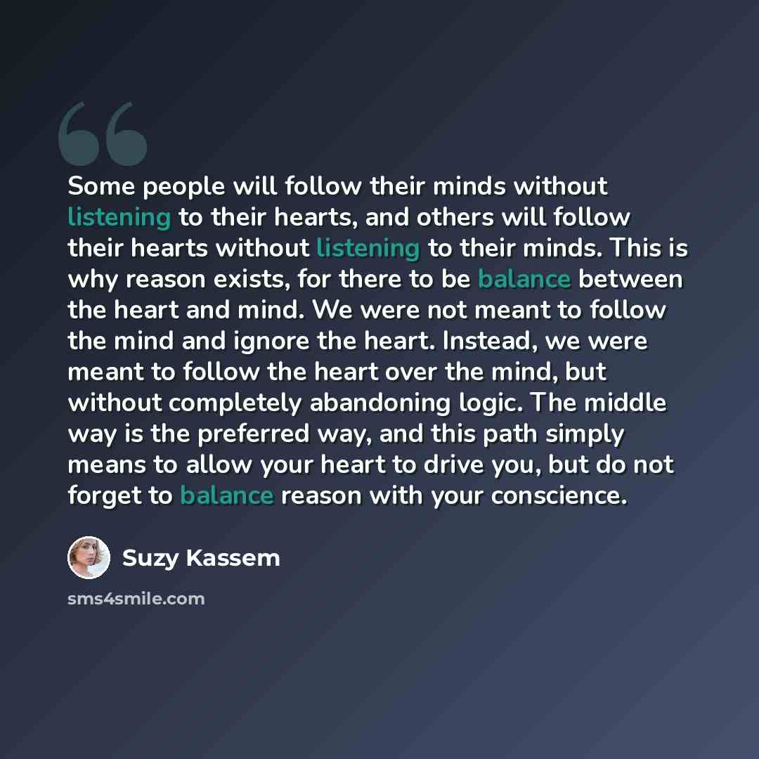 “Some people will follow their minds without listening to their hearts, and others will follow their hearts without listening to their minds. This is why reason exists, for there to be balance between the heart and mind. We were not meant to follow the mind and ignore the heart. Instead, we were…” quote by Suzy Kassem