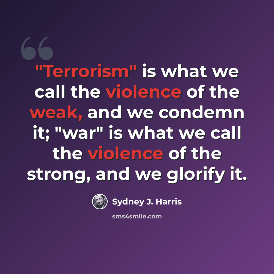 “"Terrorism" is what we call the violence of the weak, and we condemn it; "war" is what we call the violence of the strong, and we glorify it.” quote by Sydney J. Harris