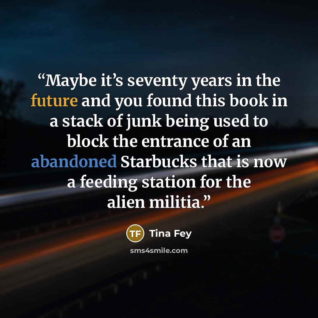 “Maybe it’s seventy years in the future and you found this book in a stack of junk being used to block the entrance of an abandoned Starbucks that is now a feeding station for the alien militia.” quote by Tina Fey