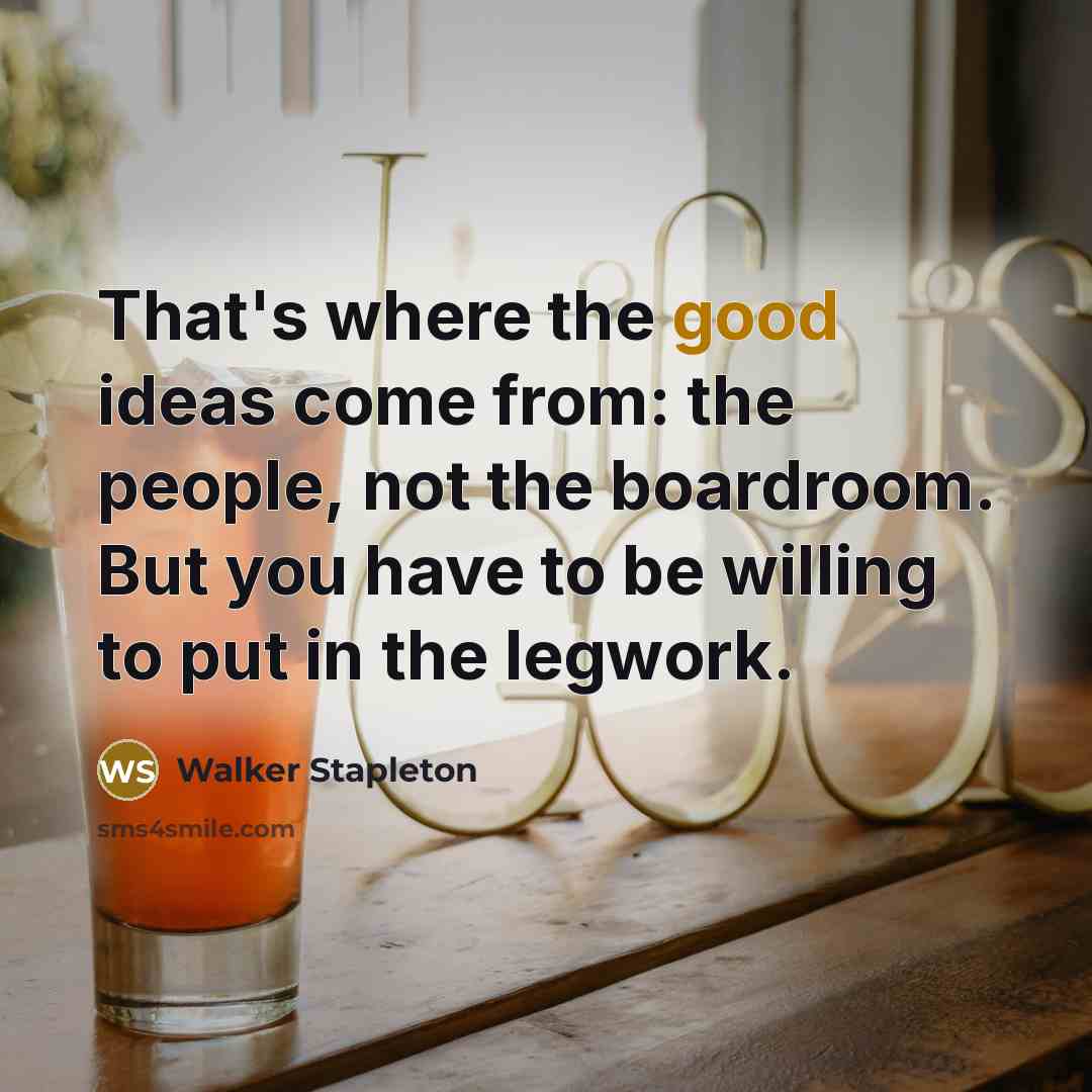 “That's where the good ideas come from: the people, not the boardroom. But you have to be willing to put in the legwork.” quote by Walker Stapleton