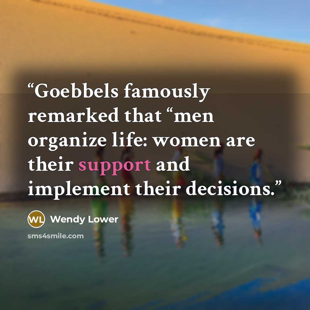 “Goebbels famously remarked that “men organize life: women are their support and implement their decisions.” quote by Wendy Lower