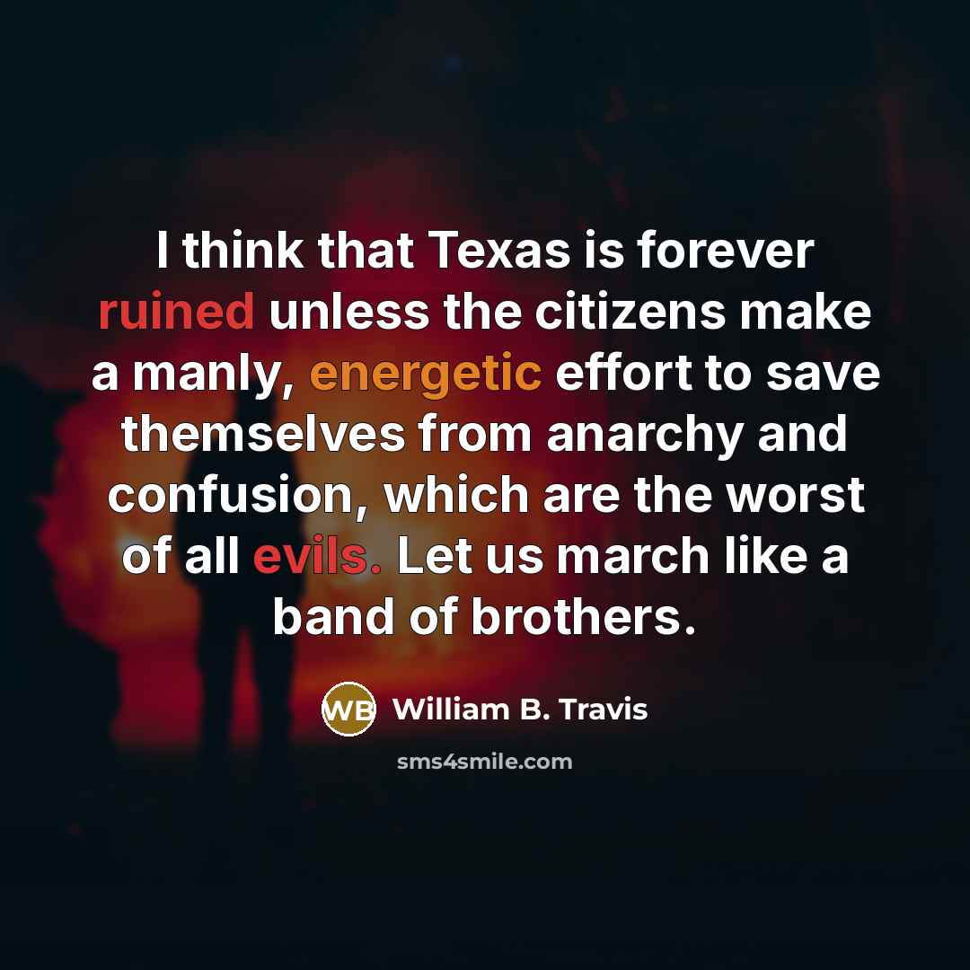 “I think that Texas is forever ruined unless the citizens make a manly, energetic effort to save themselves from anarchy and confusion, which are the worst of all evils. Let us march like a band of brothers.” quote by William B. Travis