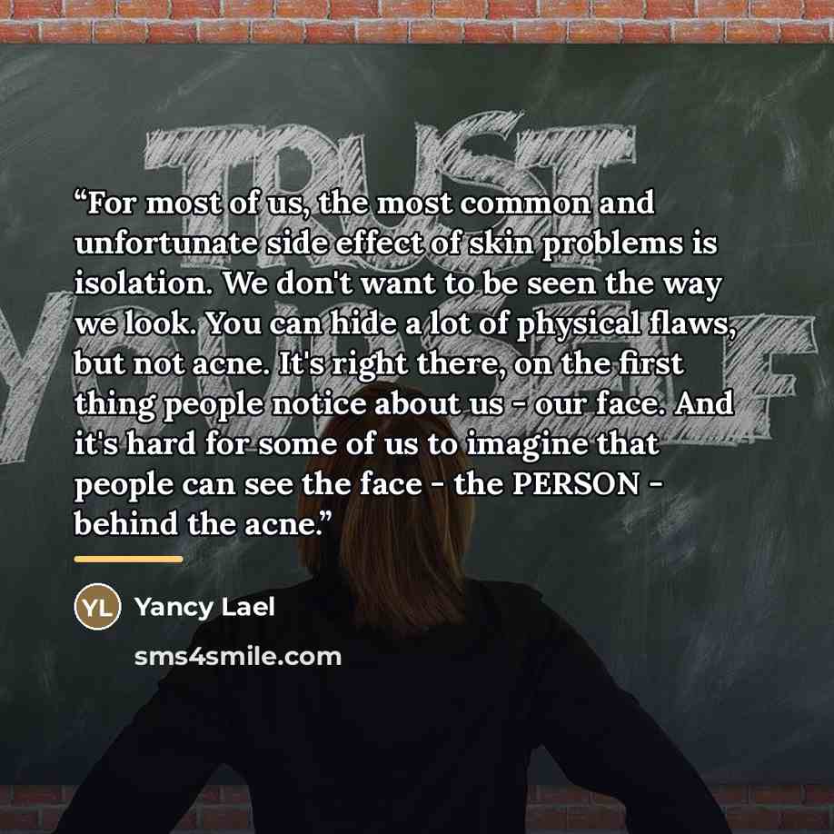 “For most of us, the most common and unfortunate side effect of skin problems is isolation. We don't want to be seen the way we look. You can hide a lot of physical flaws, but not acne. It's right there, on the first thing people notice about us - our face. And it's hard for some of us to imagine…” quote by Yancy Lael