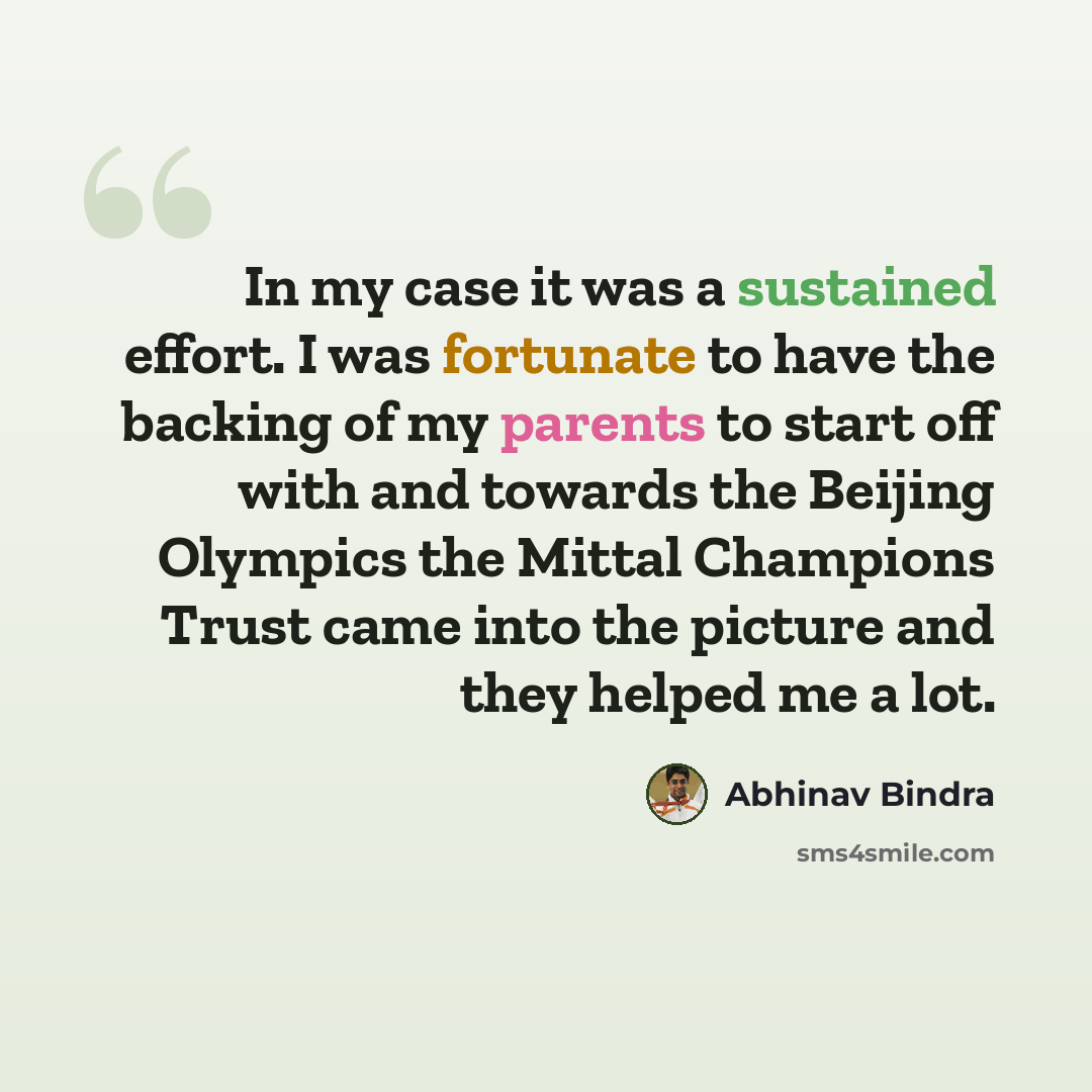 “In my case it was a sustained effort. I was fortunate to have the backing of my parents to start off with and towards the Beijing Olympics the Mittal Champions Trust came into the picture and they helped me a lot.” quote by Abhinav Bindra