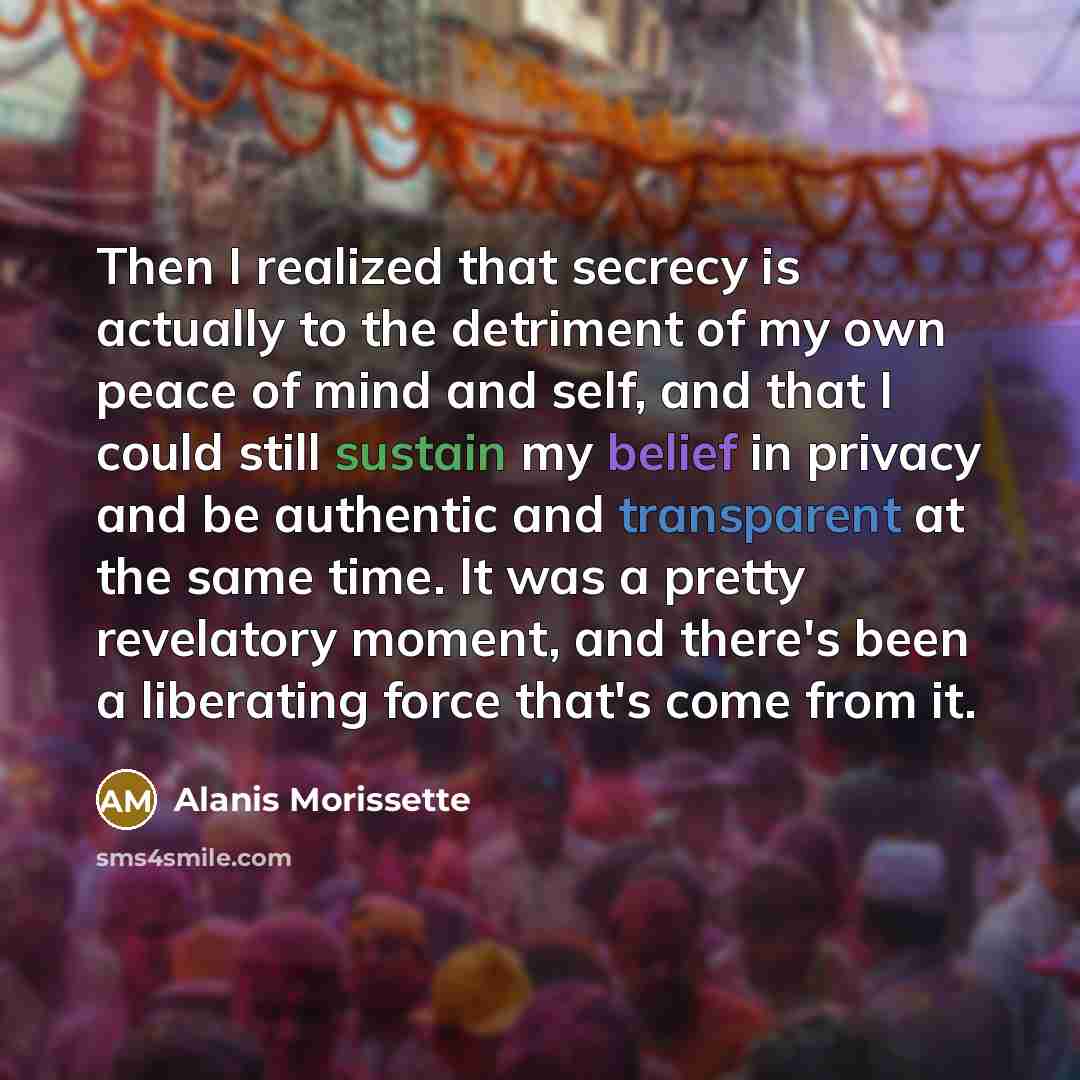“Then I realized that secrecy is actually to the detriment of my own peace of mind and self, and that I could still sustain my belief in privacy and be authentic and transparent at the same time. It was a pretty revelatory moment, and there's been a liberating force that's come from it.” quote by Alanis Morissette