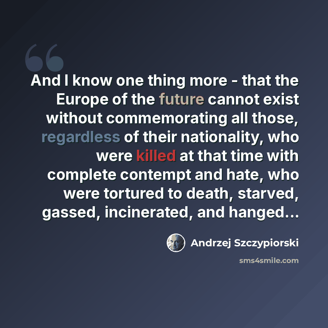 “And I know one thing more - that the Europe of the future cannot exist without commemorating all those, regardless of their nationality, who were killed at that time with complete contempt and hate, who were tortured to death, starved, gassed, incinerated, and hanged...” quote by Andrzej Szczypiorski