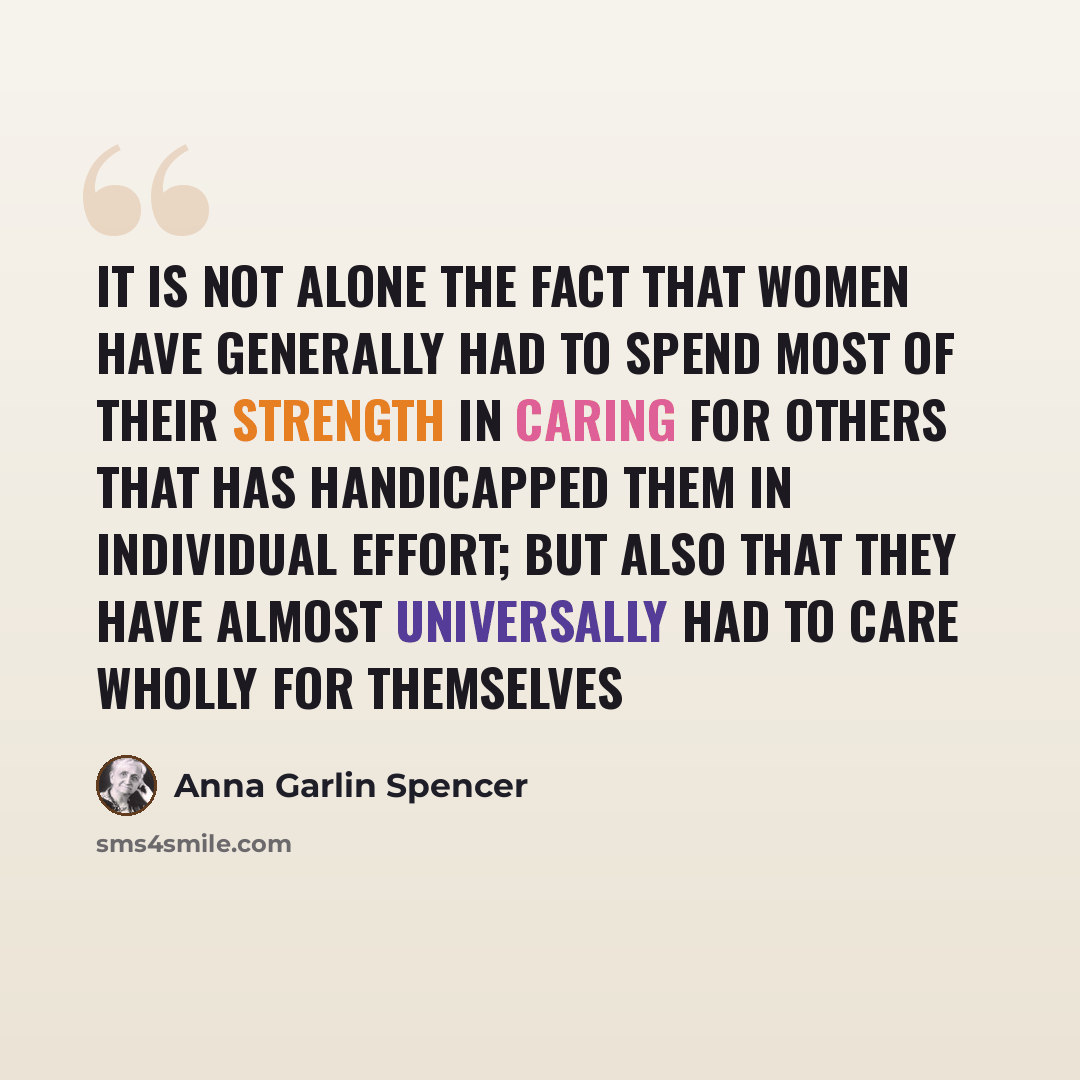 “It is not alone the fact that women have generally had to spend most of their strength in caring for others that has handicapped them in individual effort; but also that they have almost universally had to care wholly for themselves” quote by Anna Garlin Spencer