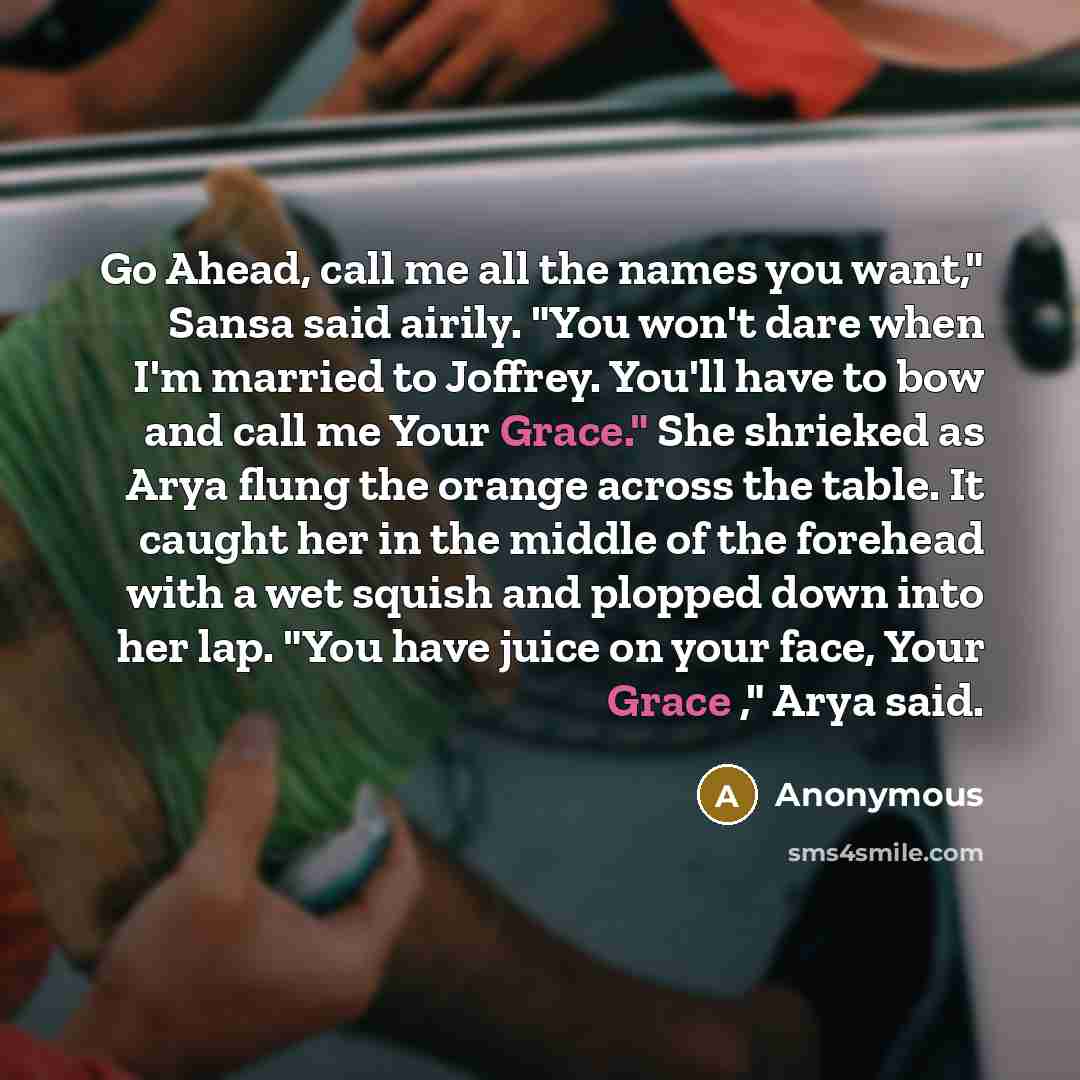“Go Ahead, call me all the names you want," Sansa said airily. "You won't dare when I'm married to Joffrey. You'll have to bow and call me Your Grace." She shrieked as Arya flung the orange across the table. It caught her in the middle of the forehead with a wet squish and plopped down into her…” quote by Anonymous