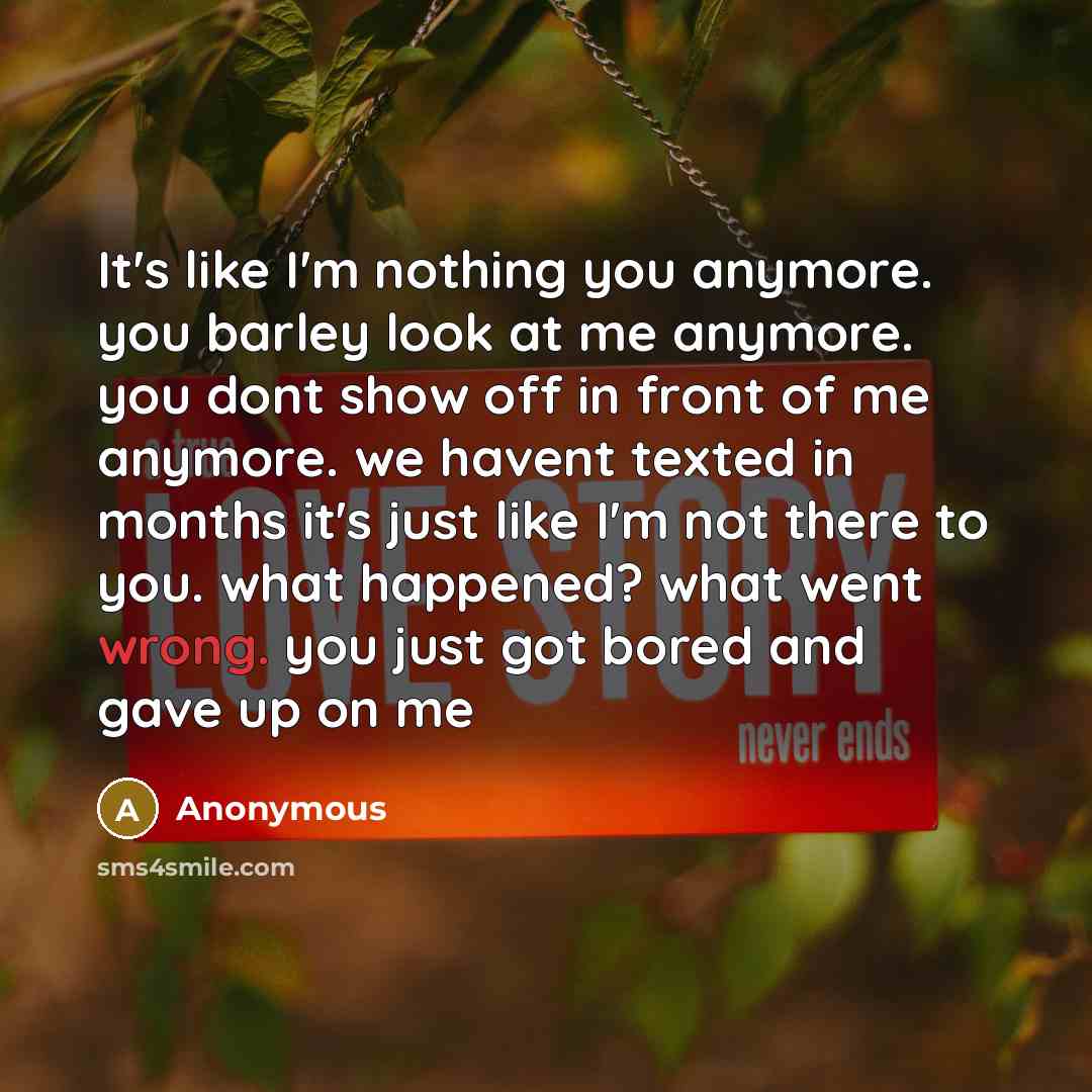 “It's like I'm nothing you anymore. you barley look at me anymore. you dont show off in front of me anymore. we havent texted in months it's just like I'm not there to you. what happened? what went wrong. you just got bored and gave up on me” quote by Anonymous