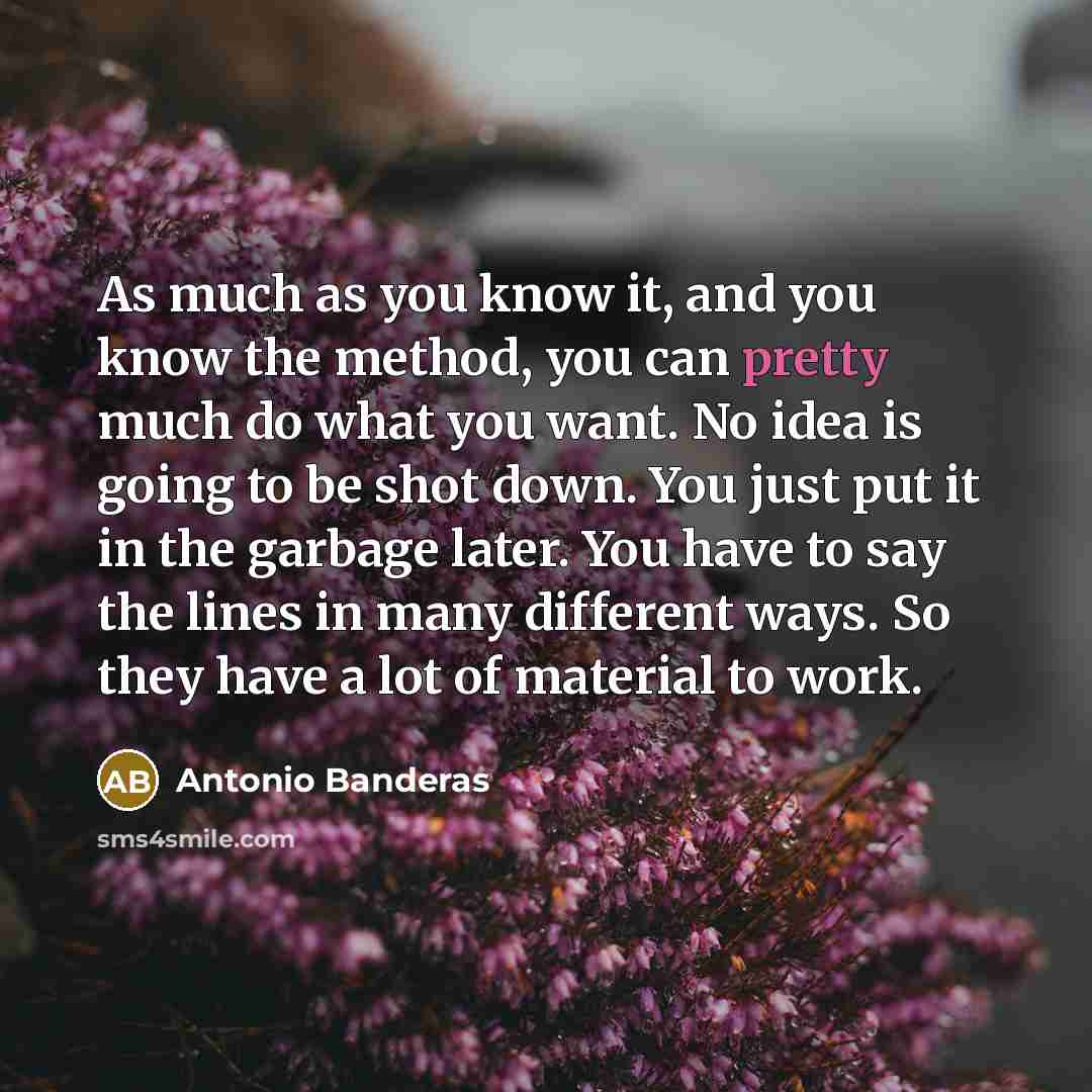 “As much as you know it, and you know the method, you can pretty much do what you want. No idea is going to be shot down. You just put it in the garbage later. You have to say the lines in many different ways. So they have a lot of material to work.” quote by Antonio Banderas