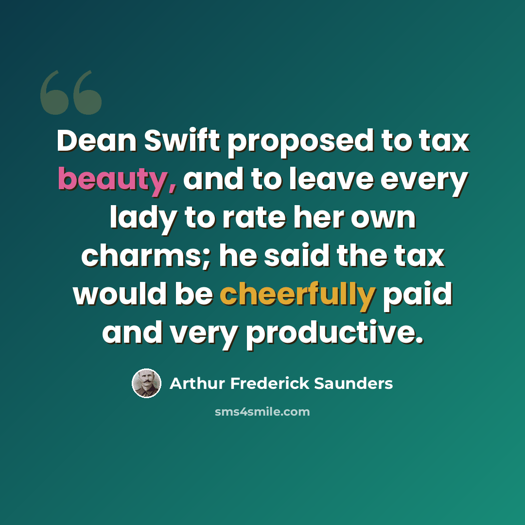 “Dean Swift proposed to tax beauty, and to leave every lady to rate her own charms; he said the tax would be cheerfully paid and very productive.” quote by Arthur Frederick Saunders