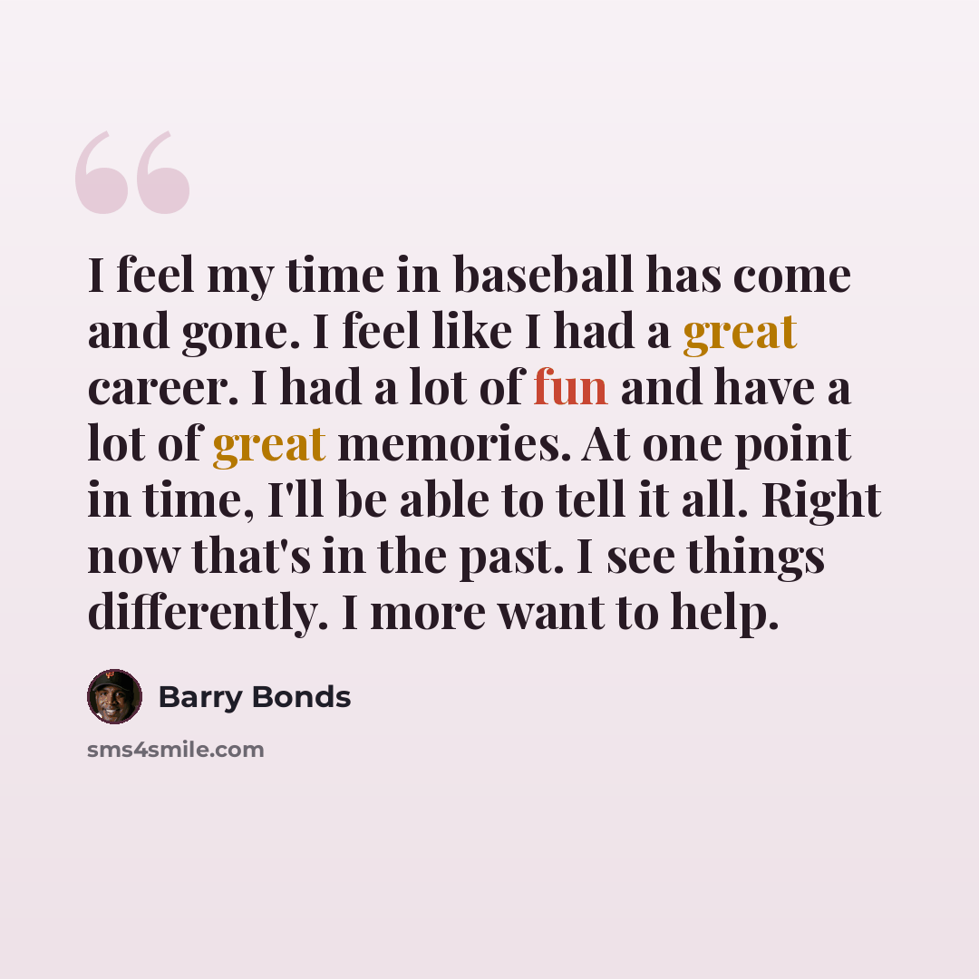 “I feel my time in baseball has come and gone. I feel like I had a great career. I had a lot of fun and have a lot of great memories. At one point in time, I'll be able to tell it all. Right now that's in the past. I see things differently. I more want to help.” quote by Barry Bonds