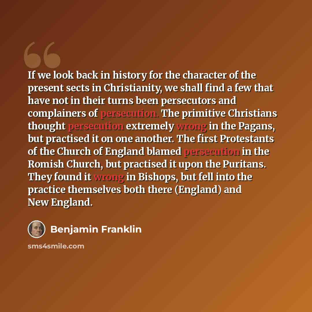 “If we look back in history for the character of the present sects in Christianity, we shall find a few that have not in their turns been persecutors and complainers of persecution. The primitive Christians thought persecution extremely wrong in the Pagans, but practised it on one another. The…” quote by Benjamin Franklin