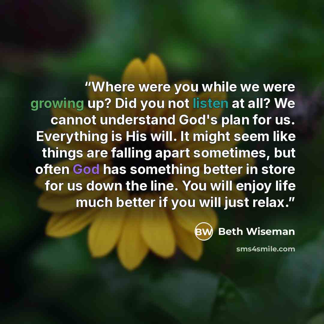 “Where were you while we were growing up? Did you not listen at all? We cannot understand God's plan for us. Everything is His will. It might seem like things are falling apart sometimes, but often God has something better in store for us down the line. You will enjoy life much better if you will…” quote by Beth Wiseman