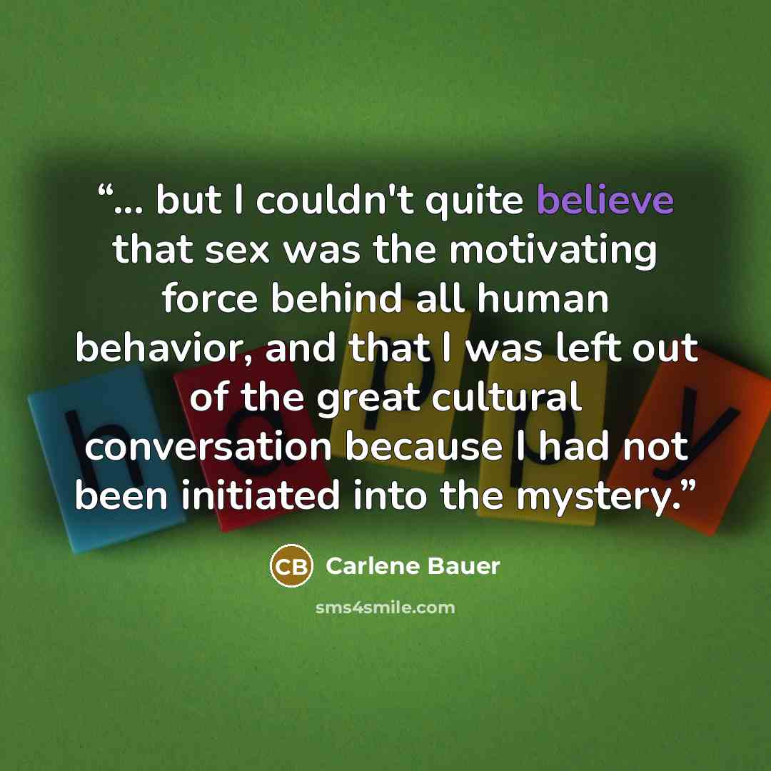 “... but I couldn't quite believe that sex was the motivating force behind all human behavior, and that I was left out of the great cultural conversation because I had not been initiated into the mystery.” quote by Carlene Bauer