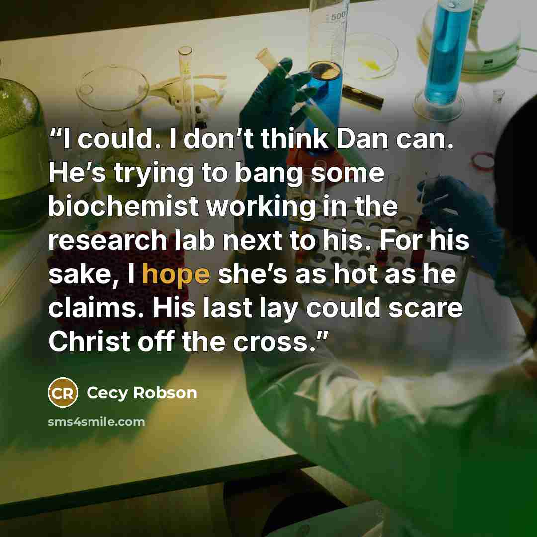 “I could. I don’t think Dan can. He’s trying to bang some biochemist working in the research lab next to his. For his sake, I hope she’s as hot as he claims. His last lay could scare Christ off the cross.” quote by Cecy Robson