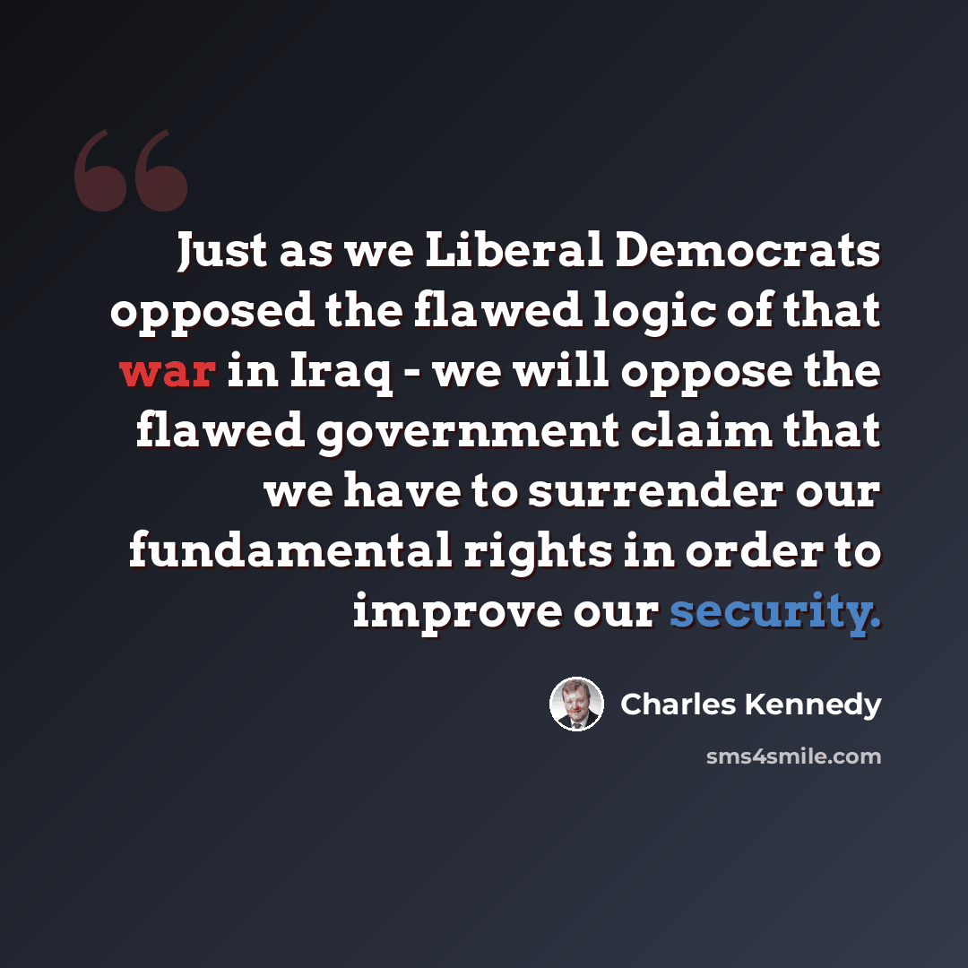 “Just as we Liberal Democrats opposed the flawed logic of that war in Iraq - we will oppose the flawed government claim that we have to surrender our fundamental rights in order to improve our security.” quote by Charles Kennedy
