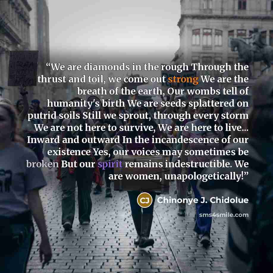 “We are diamonds in the rough Through the thrust and toil, we come out strong We are the breath of the earth, Our wombs tell of humanity's birth We are seeds splattered on putrid soils Still we sprout, through every storm We are not here to survive, We are here to live... Inward and outward In the…” quote by Chinonye J. Chidolue