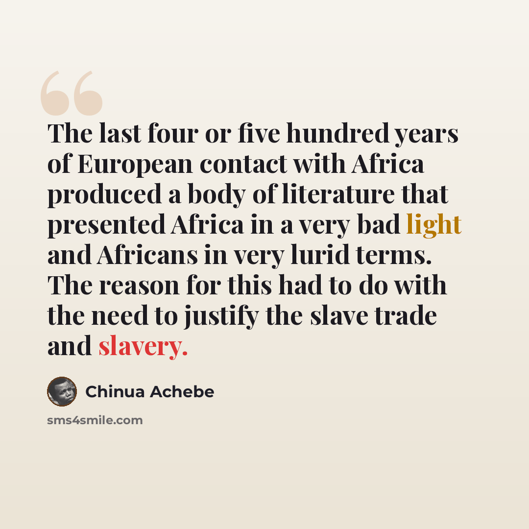 “The last four or five hundred years of European contact with Africa produced a body of literature that presented Africa in a very bad light and Africans in very lurid terms. The reason for this had to do with the need to justify the slave trade and slavery.” quote by Chinua Achebe