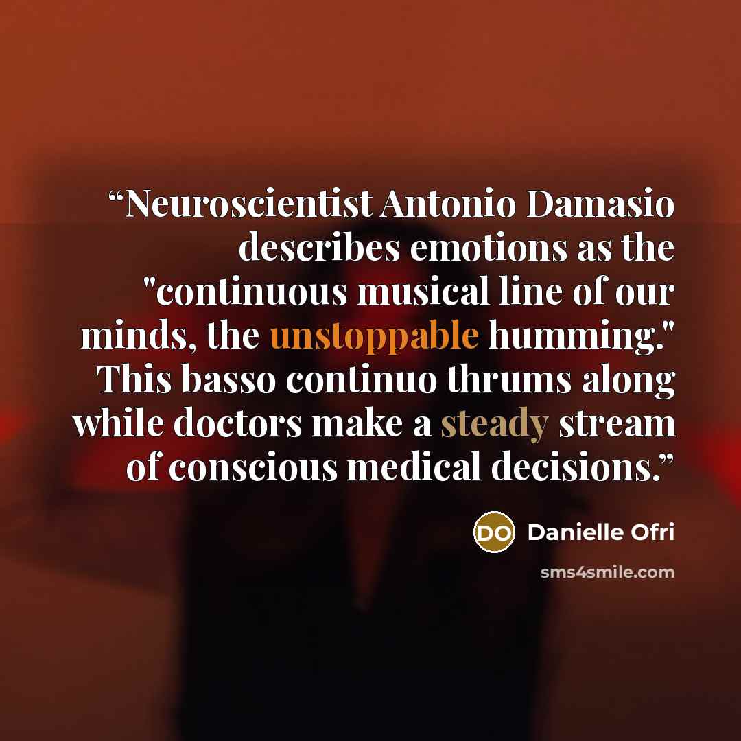 “Neuroscientist Antonio Damasio describes emotions as the "continuous musical line of our minds, the unstoppable humming." This basso continuo thrums along while doctors make a steady stream of conscious medical decisions.” quote by Danielle Ofri