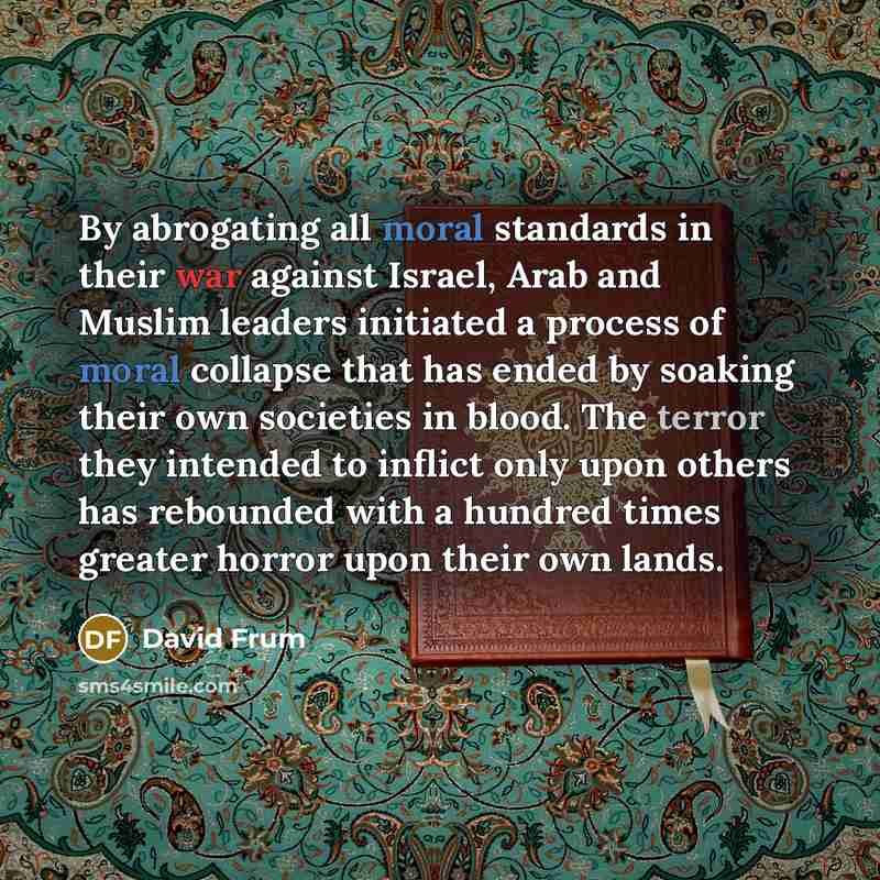 “By abrogating all moral standards in their war against Israel, Arab and Muslim leaders initiated a process of moral collapse that has ended by soaking their own societies in blood. The terror they intended to inflict only upon others has rebounded with a hundred times greater horror upon their own…” quote by David Frum