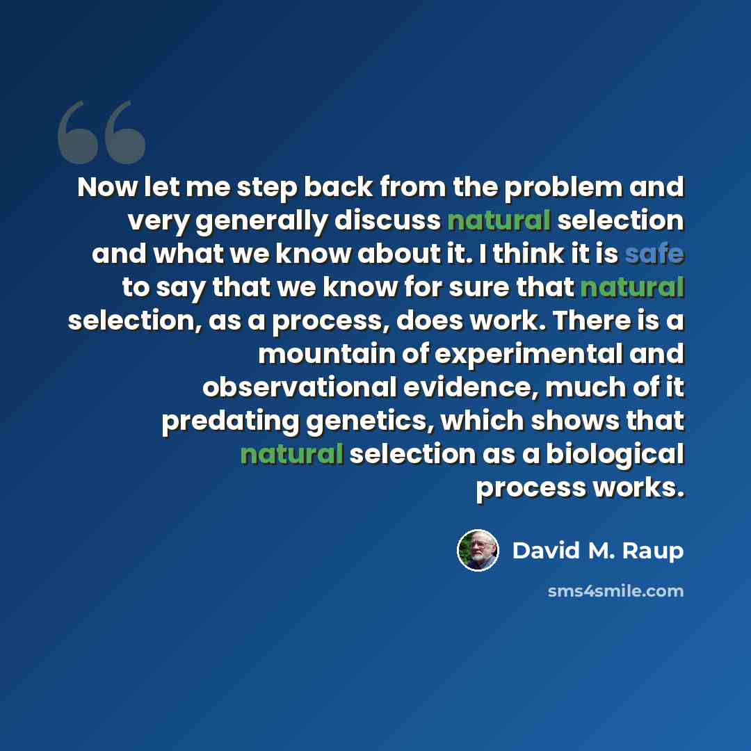 “Now let me step back from the problem and very generally discuss natural selection and what we know about it. I think it is safe to say that we know for sure that natural selection, as a process, does work. There is a mountain of experimental and observational evidence, much of it predating…” quote by David M. Raup