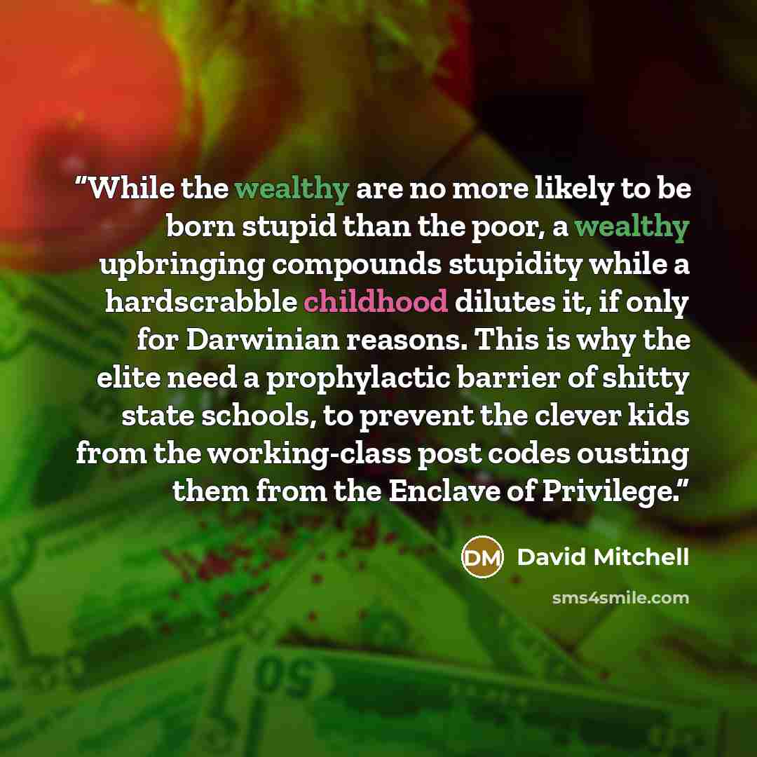 “While the wealthy are no more likely to be born stupid than the poor, a wealthy upbringing compounds stupidity while a hardscrabble childhood dilutes it, if only for Darwinian reasons. This is why the elite need a prophylactic barrier of shitty state schools, to prevent the clever kids from the…” quote by David Mitchell