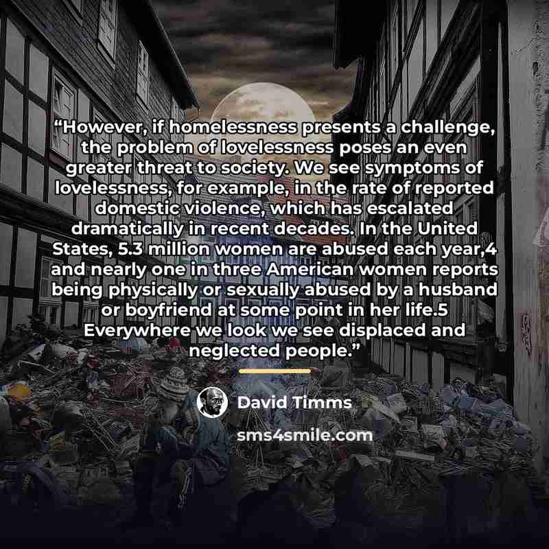 “However, if homelessness presents a challenge, the problem of lovelessness poses an even greater threat to society. We see symptoms of lovelessness, for example, in the rate of reported domestic violence, which has escalated dramatically in recent decades. In the United States, 5.3 million women…” quote by David Timms