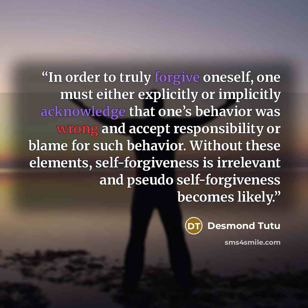 “In order to truly forgive oneself, one must either explicitly or implicitly acknowledge that one’s behavior was wrong and accept responsibility or blame for such behavior. Without these elements, self-forgiveness is irrelevant and pseudo self-forgiveness becomes likely.” quote by Desmond Tutu