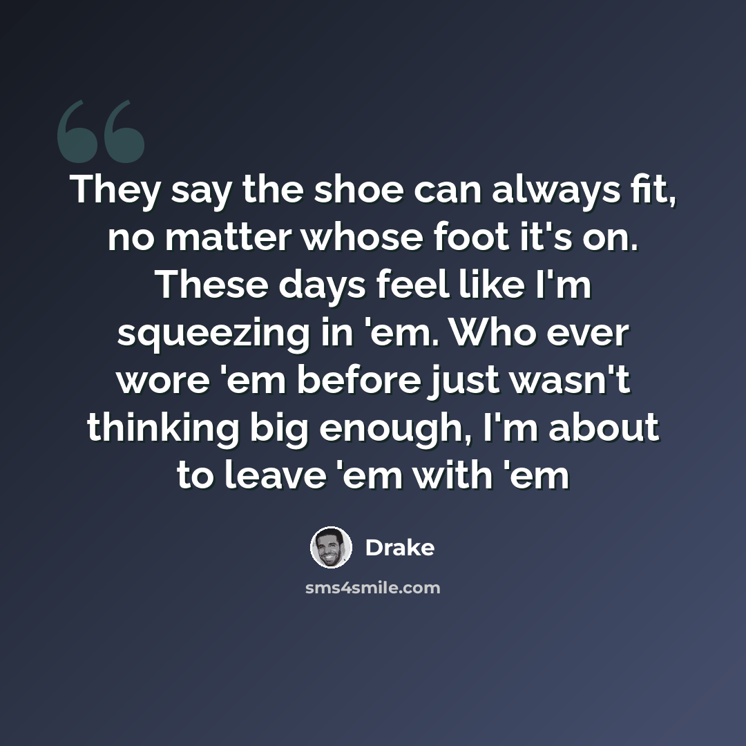 “They say the shoe can always fit, no matter whose foot it's on. These days feel like I'm squeezing in 'em. Who ever wore 'em before just wasn't thinking big enough, I'm about to leave 'em with 'em” quote by Drake