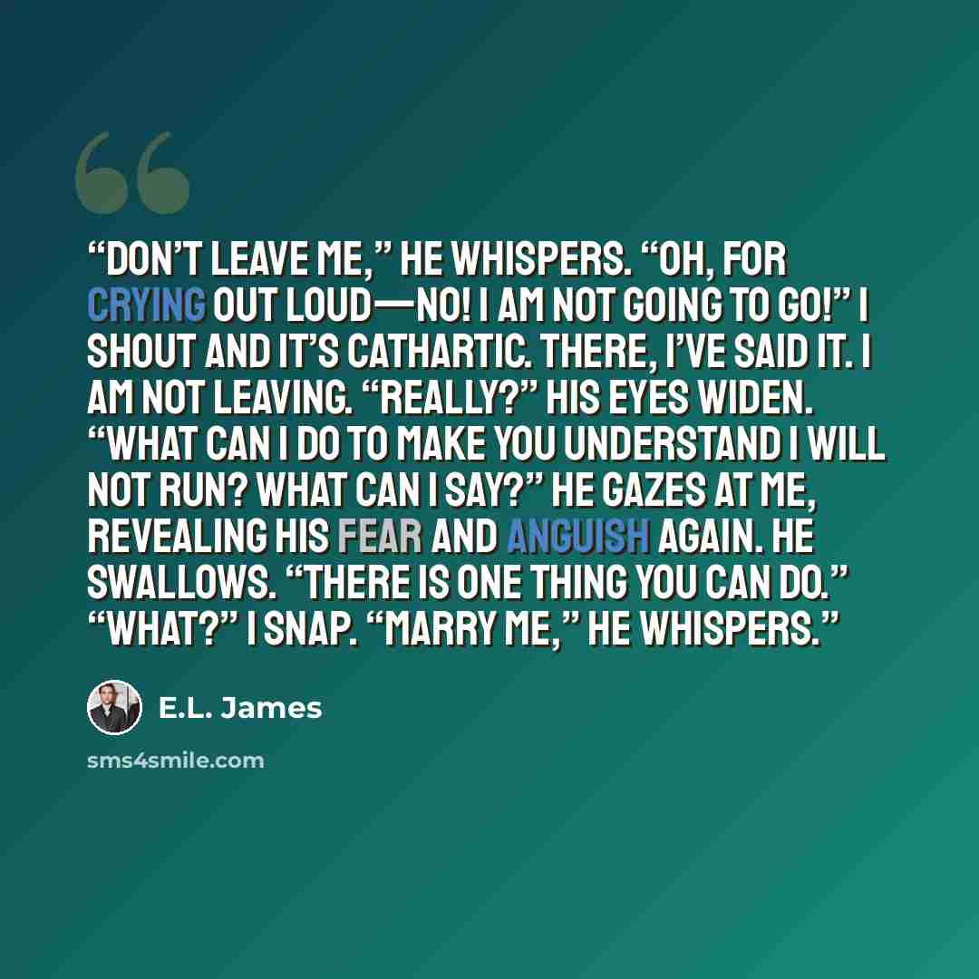 “Don’t leave me,” he whispers. “Oh, for crying out loud—no! I am not going to go!” I shout and it’s cathartic. There, I’ve said it. I am not leaving. “Really?” His eyes widen. “What can I do to make you understand I will not run? What can I say?” He gazes at me, revealing his fear and anguish…” quote by E.L. James
