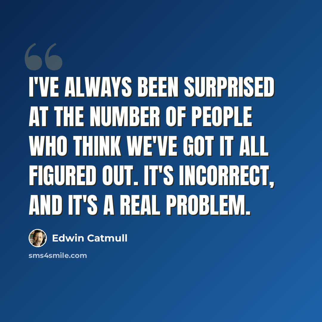 “I've always been surprised at the number of people who think we've got it all figured out. It's incorrect, and it's a real problem.” quote by Edwin Catmull