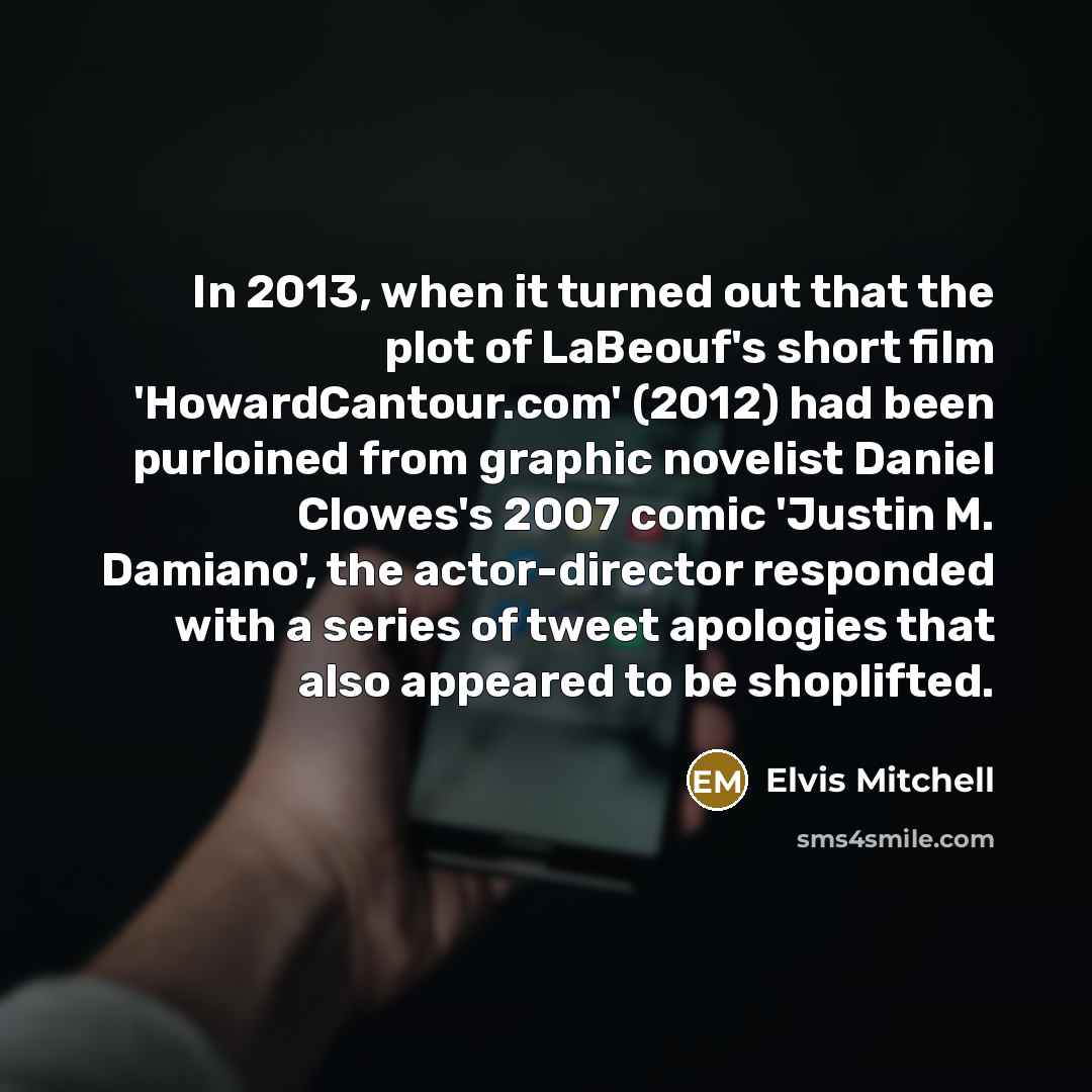 “In 2013, when it turned out that the plot of LaBeouf's short film 'HowardCantour.com' (2012) had been purloined from graphic novelist Daniel Clowes's 2007 comic 'Justin M. Damiano', the actor-director responded with a series of tweet apologies that also appeared to be shoplifted.” quote by Elvis Mitchell