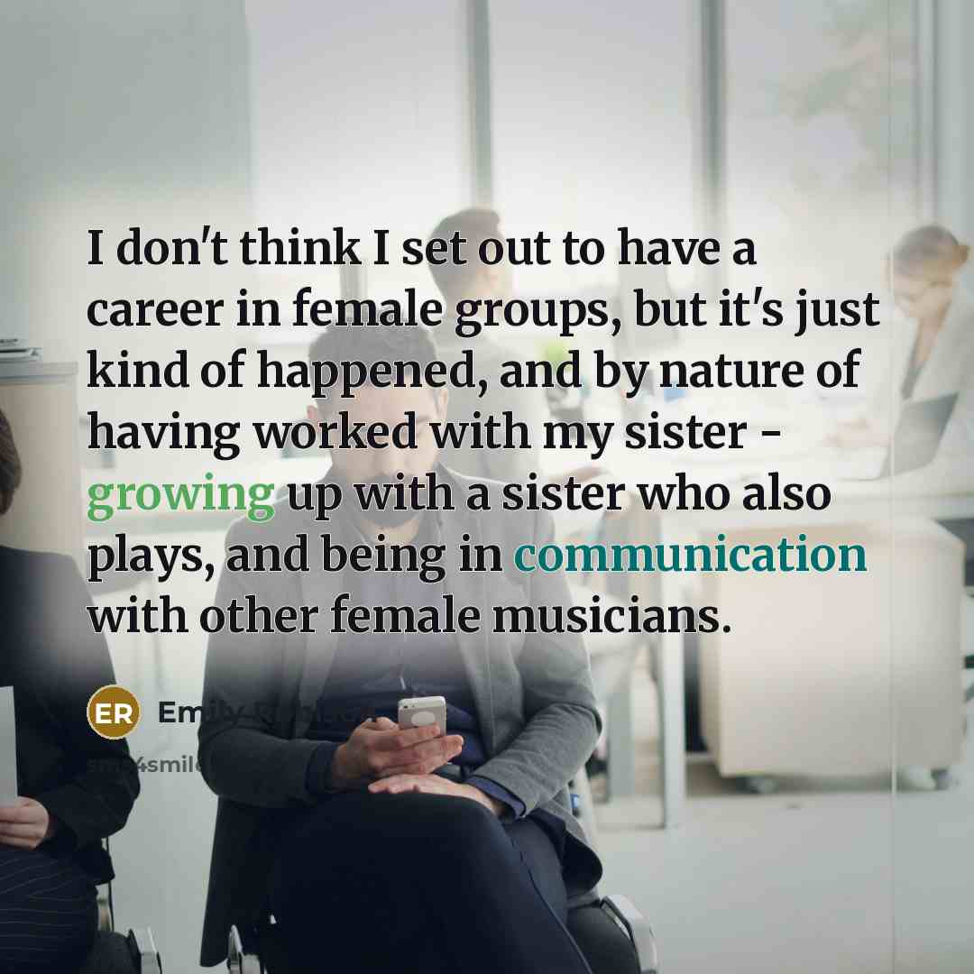 “I don't think I set out to have a career in female groups, but it's just kind of happened, and by nature of having worked with my sister - growing up with a sister who also plays, and being in communication with other female musicians.” quote by Emily Robison