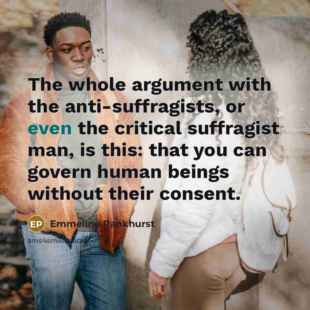 “The whole argument with the anti-suffragists, or even the critical suffragist man, is this: that you can govern human beings without their consent.” quote by Emmeline Pankhurst