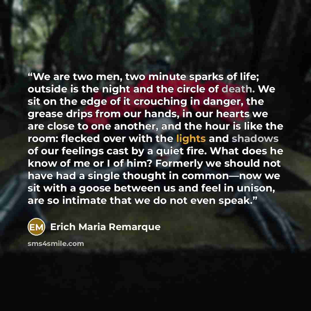 “We are two men, two minute sparks of life; outside is the night and the circle of death. We sit on the edge of it crouching in danger, the grease drips from our hands, in our hearts we are close to one another, and the hour is like the room: flecked over with the lights and shadows of our feelings…” quote by Erich Maria Remarque