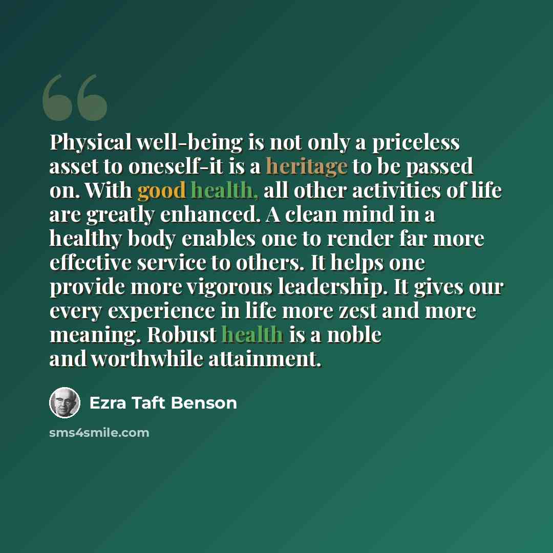 “Physical well-being is not only a priceless asset to oneself-it is a heritage to be passed on. With good health, all other activities of life are greatly enhanced. A clean mind in a healthy body enables one to render far more effective service to others. It helps one provide more vigorous…” quote by Ezra Taft Benson