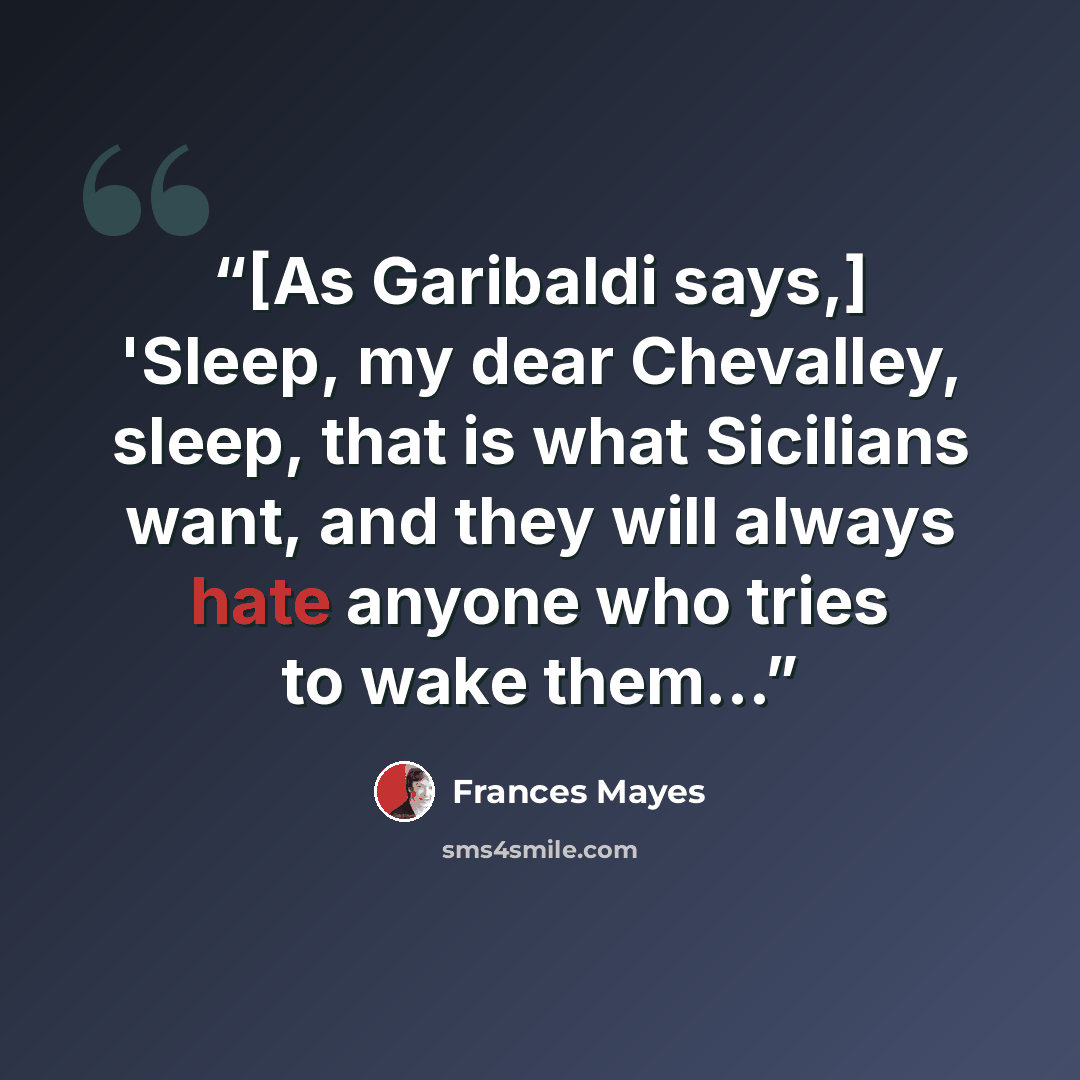 “[As Garibaldi says,] 'Sleep, my dear Chevalley, sleep, that is what Sicilians want, and they will always hate anyone who tries to wake them...” quote by Frances Mayes