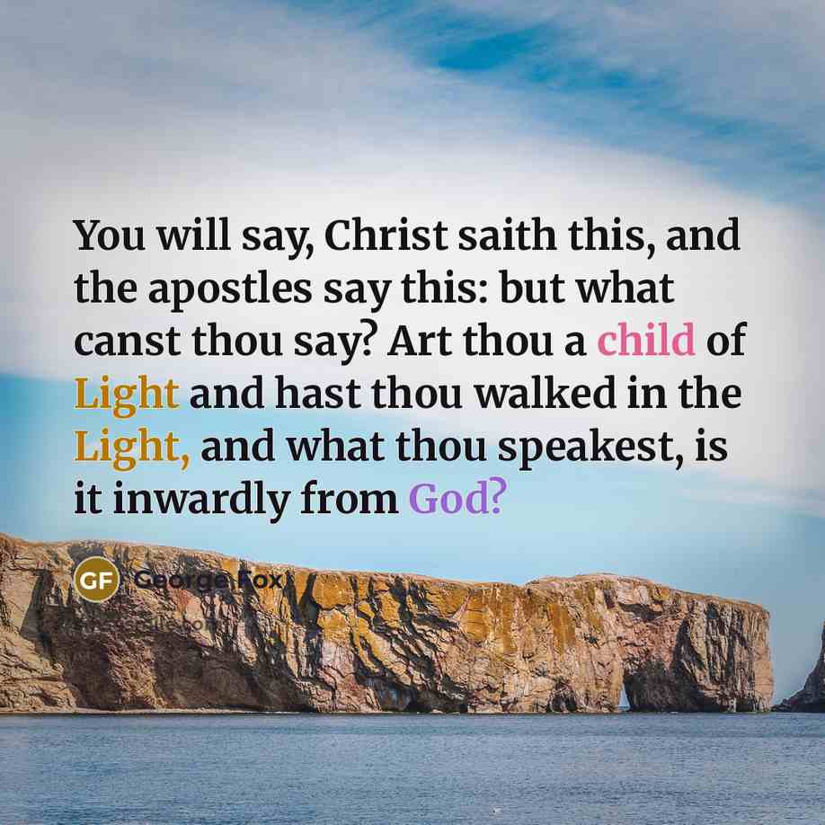 “You will say, Christ saith this, and the apostles say this: but what canst thou say? Art thou a child of Light and hast thou walked in the Light, and what thou speakest, is it inwardly from God?” quote by George Fox