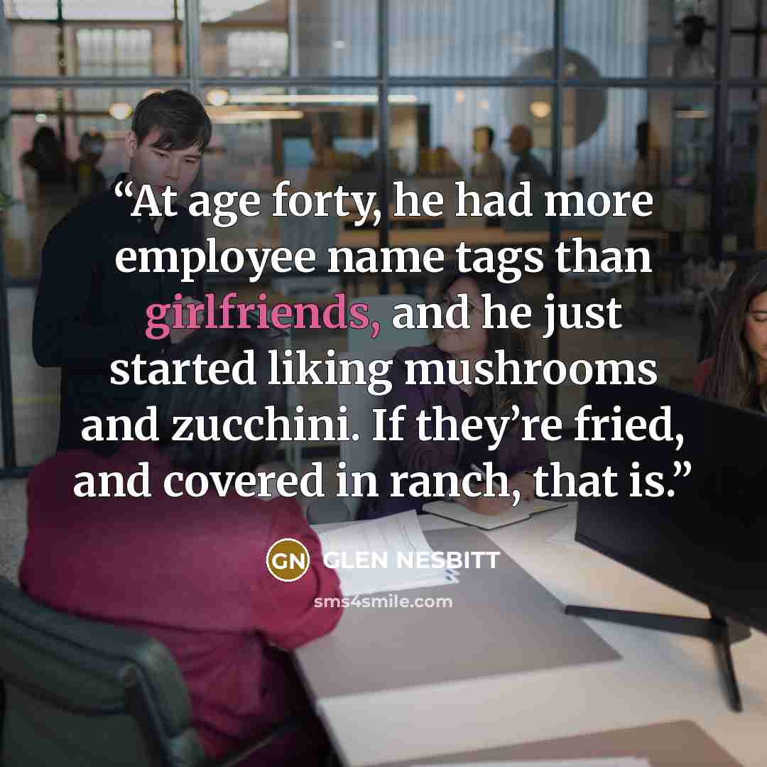 “At age forty, he had more employee name tags than girlfriends, and he just started liking mushrooms and zucchini. If they’re fried, and covered in ranch, that is.” quote by GLEN NESBITT