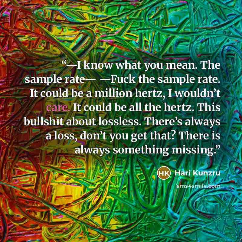 “—I know what you mean. The sample rate— —Fuck the sample rate. It could be a million hertz, I wouldn’t care. It could be all the hertz. This bullshit about lossless. There’s always a loss, don’t you get that? There is always something missing.” quote by Hari Kunzru