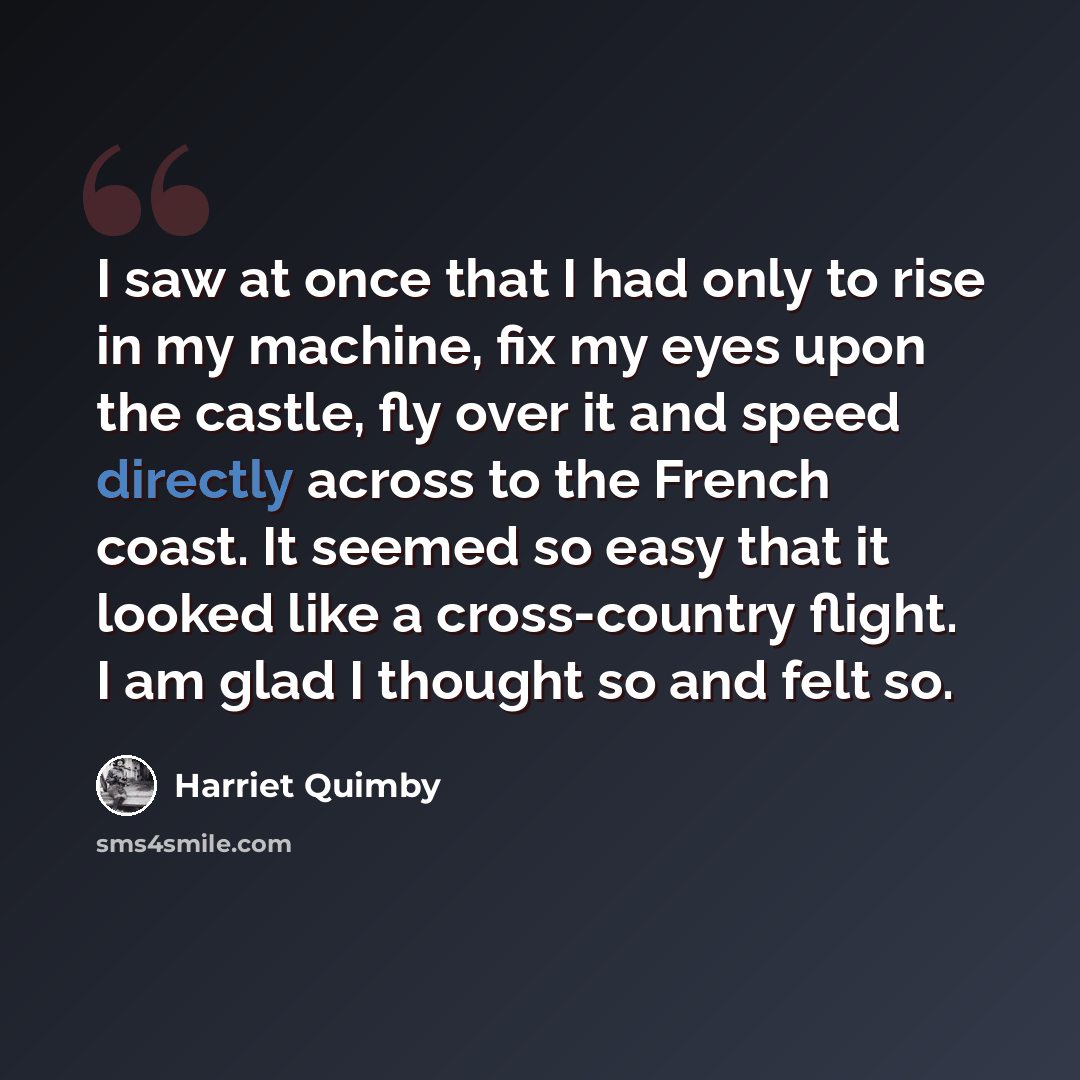 “I saw at once that I had only to rise in my machine, fix my eyes upon the castle, fly over it and speed directly across to the French coast. It seemed so easy that it looked like a cross-country flight. I am glad I thought so and felt so.” quote by Harriet Quimby