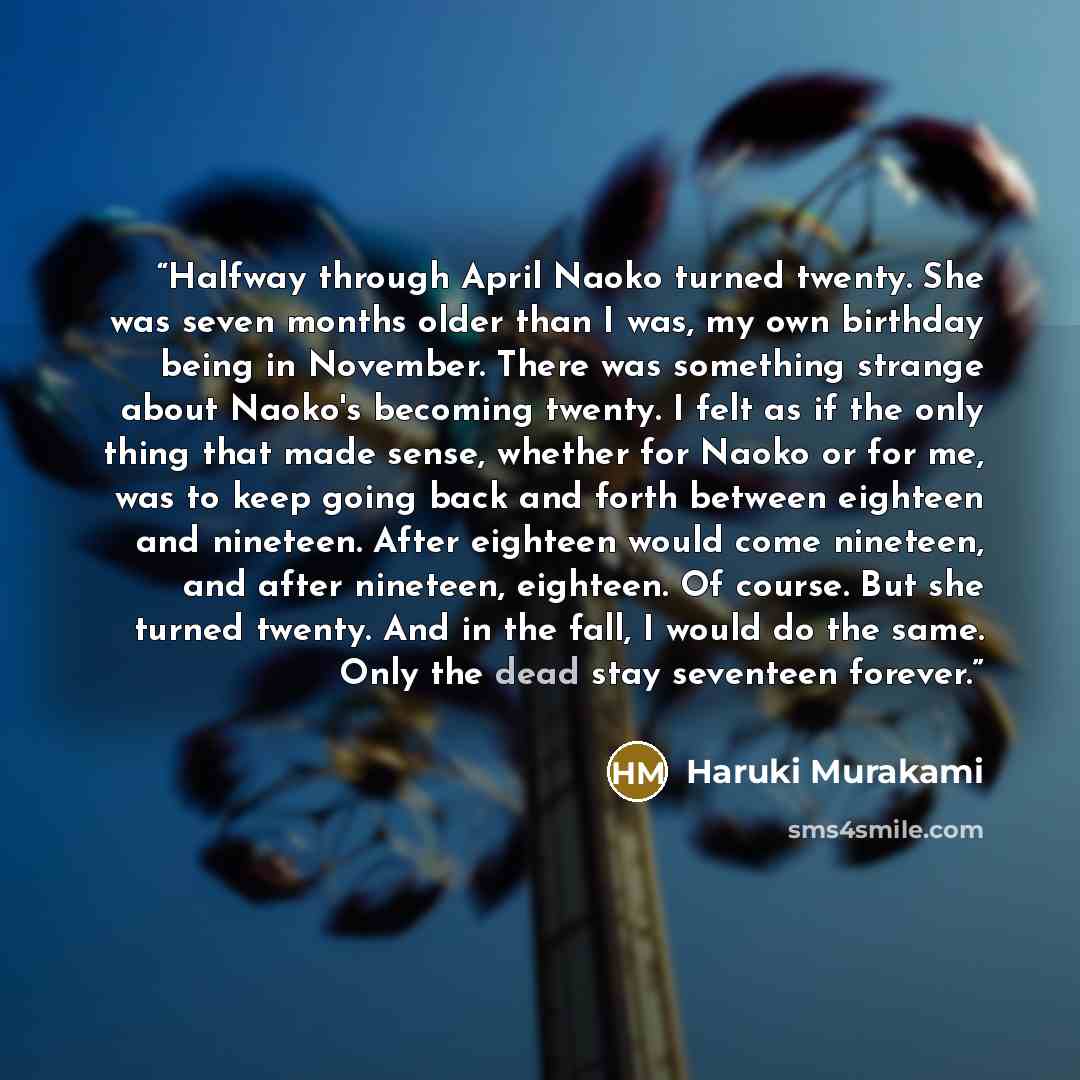 “Halfway through April Naoko turned twenty. She was seven months older than I was, my own birthday being in November. There was something strange about Naoko's becoming twenty. I felt as if the only thing that made sense, whether for Naoko or for me, was to keep going back and forth between…” quote by Haruki Murakami