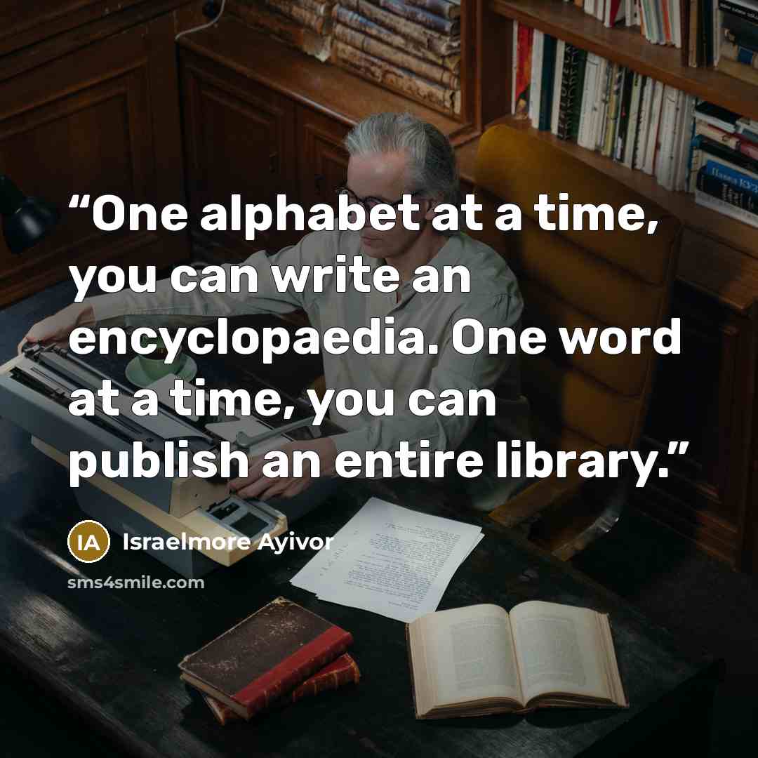 “One alphabet at a time, you can write an encyclopaedia. One word at a time, you can publish an entire library.” quote by Israelmore Ayivor
