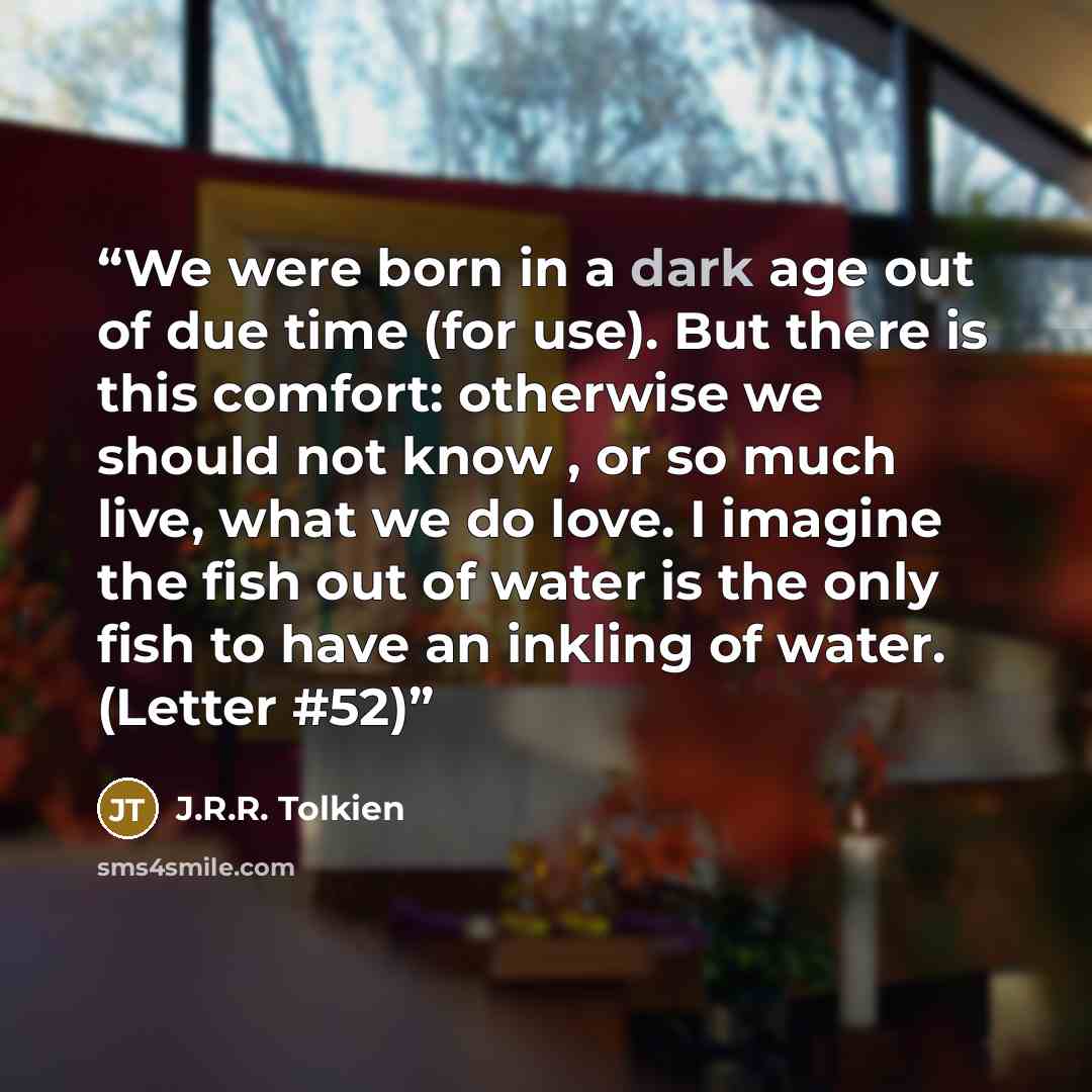 “We were born in a dark age out of due time (for use). But there is this comfort: otherwise we should not know , or so much live, what we do love. I imagine the fish out of water is the only fish to have an inkling of water. (Letter #52)” quote by J.R.R. Tolkien